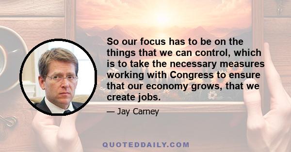 So our focus has to be on the things that we can control, which is to take the necessary measures working with Congress to ensure that our economy grows, that we create jobs.