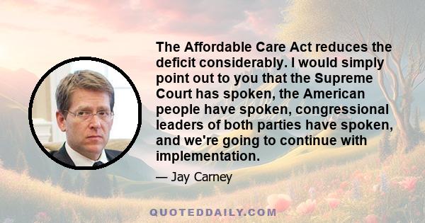 The Affordable Care Act reduces the deficit considerably. I would simply point out to you that the Supreme Court has spoken, the American people have spoken, congressional leaders of both parties have spoken, and we're