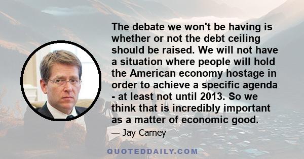 The debate we won't be having is whether or not the debt ceiling should be raised. We will not have a situation where people will hold the American economy hostage in order to achieve a specific agenda - at least not