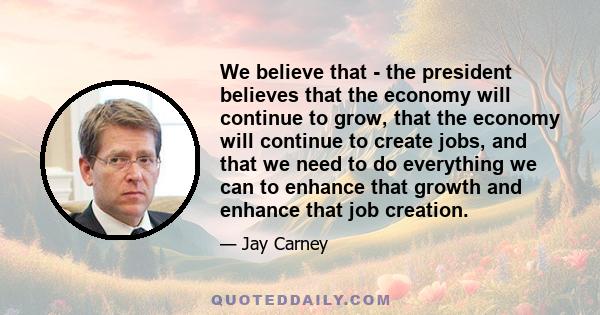 We believe that - the president believes that the economy will continue to grow, that the economy will continue to create jobs, and that we need to do everything we can to enhance that growth and enhance that job