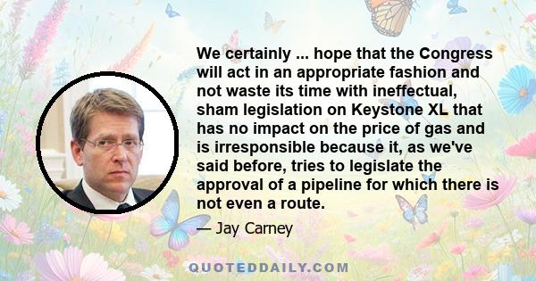 We certainly ... hope that the Congress will act in an appropriate fashion and not waste its time with ineffectual, sham legislation on Keystone XL that has no impact on the price of gas and is irresponsible because it, 