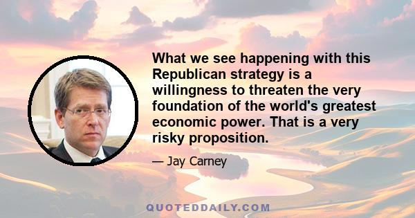 What we see happening with this Republican strategy is a willingness to threaten the very foundation of the world's greatest economic power. That is a very risky proposition.