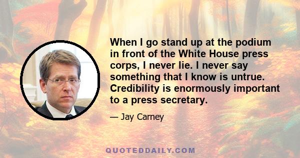 When I go stand up at the podium in front of the White House press corps, I never lie. I never say something that I know is untrue. Credibility is enormously important to a press secretary.