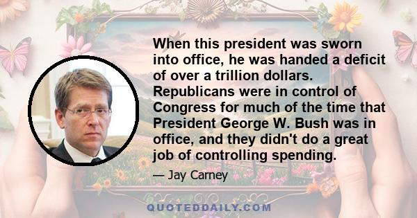 When this president was sworn into office, he was handed a deficit of over a trillion dollars. Republicans were in control of Congress for much of the time that President George W. Bush was in office, and they didn't do 