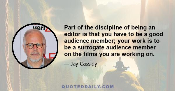 Part of the discipline of being an editor is that you have to be a good audience member; your work is to be a surrogate audience member on the films you are working on.