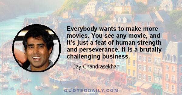 Everybody wants to make more movies. You see any movie, and it's just a feat of human strength and perseverance. It is a brutally challenging business.