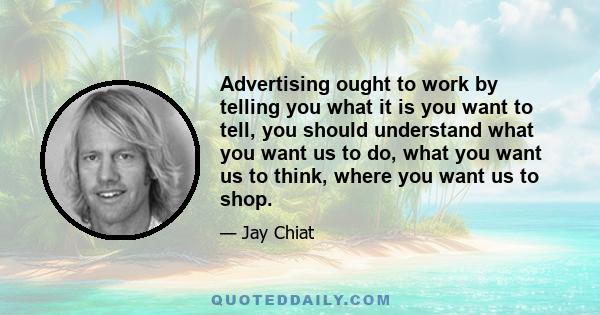 Advertising ought to work by telling you what it is you want to tell, you should understand what you want us to do, what you want us to think, where you want us to shop.