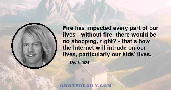 Fire has impacted every part of our lives - without fire, there would be no shopping, right? - that's how the Internet will intrude on our lives, particularly our kids' lives.