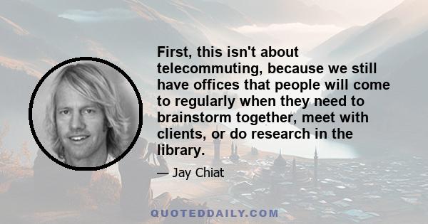 First, this isn't about telecommuting, because we still have offices that people will come to regularly when they need to brainstorm together, meet with clients, or do research in the library.