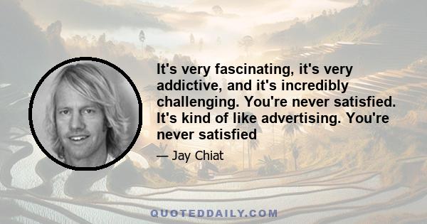 It's very fascinating, it's very addictive, and it's incredibly challenging. You're never satisfied. It's kind of like advertising. You're never satisfied