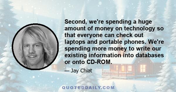 Second, we're spending a huge amount of money on technology so that everyone can check out laptops and portable phones. We're spending more money to write our existing information into databases or onto CD-ROM.