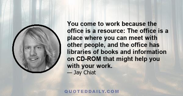 You come to work because the office is a resource: The office is a place where you can meet with other people, and the office has libraries of books and information on CD-ROM that might help you with your work.