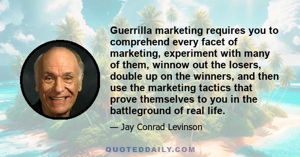 Guerrilla marketing requires you to comprehend every facet of marketing, experiment with many of them, winnow out the losers, double up on the winners, and then use the marketing tactics that prove themselves to you in