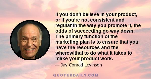 If you don’t believe in your product, or if you’re not consistent and regular in the way you promote it, the odds of succeeding go way down. The primary function of the marketing plan is to ensure that you have the