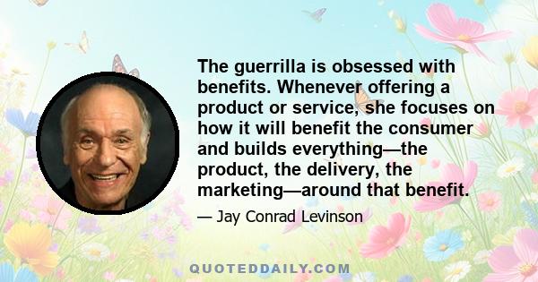 The guerrilla is obsessed with benefits. Whenever offering a product or service, she focuses on how it will benefit the consumer and builds everything—the product, the delivery, the marketing—around that benefit.