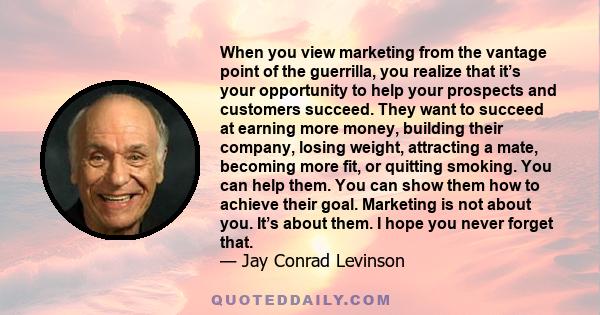 When you view marketing from the vantage point of the guerrilla, you realize that it’s your opportunity to help your prospects and customers succeed. They want to succeed at earning more money, building their company,