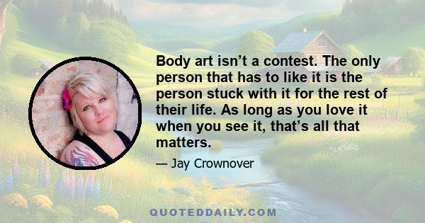 Body art isn’t a contest. The only person that has to like it is the person stuck with it for the rest of their life. As long as you love it when you see it, that’s all that matters.