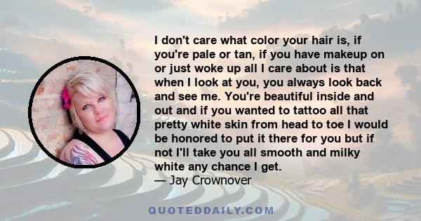 I don't care what color your hair is, if you're pale or tan, if you have makeup on or just woke up all I care about is that when I look at you, you always look back and see me. You're beautiful inside and out and if you 