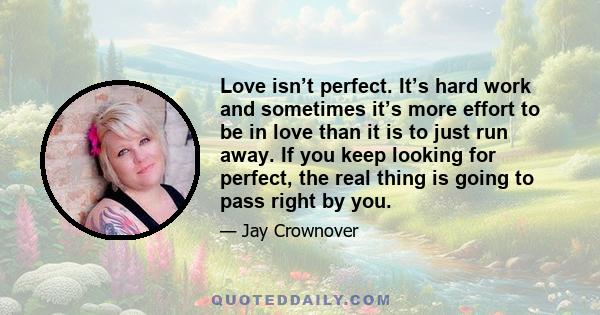 Love isn’t perfect. It’s hard work and sometimes it’s more effort to be in love than it is to just run away. If you keep looking for perfect, the real thing is going to pass right by you.