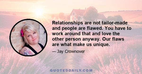 Relationships are not tailor-made and people are flawed. You have to work around that and love the other person anyway. Our flaws are what make us unique.