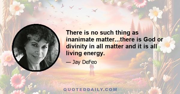 There is no such thing as inanimate matter...there is God or divinity in all matter and it is all living energy.