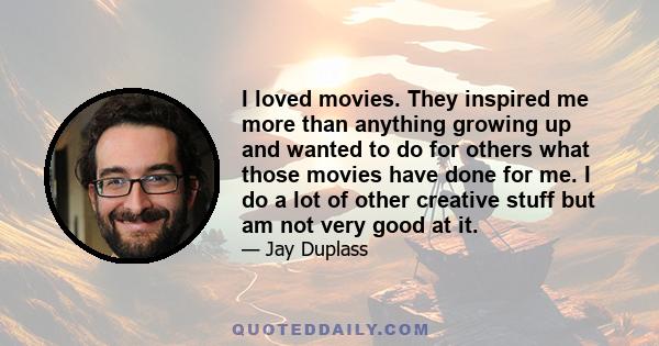 I loved movies. They inspired me more than anything growing up and wanted to do for others what those movies have done for me. I do a lot of other creative stuff but am not very good at it.