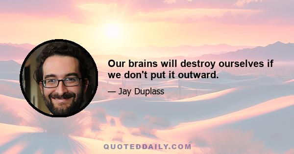 Our brains will destroy ourselves if we don't put it outward.