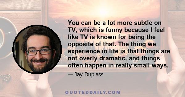 You can be a lot more subtle on TV, which is funny because I feel like TV is known for being the opposite of that. The thing we experience in life is that things are not overly dramatic, and things often happen in