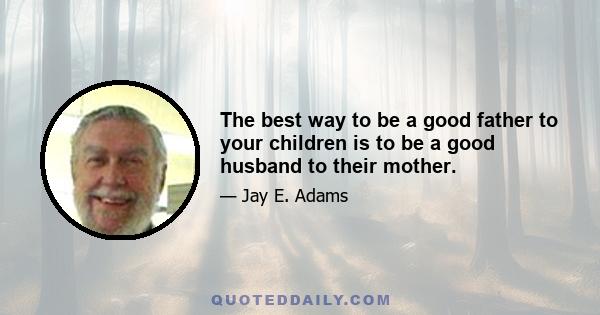 The best way to be a good father to your children is to be a good husband to their mother.