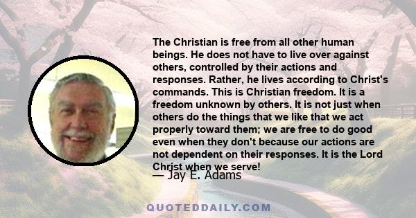 The Christian is free from all other human beings. He does not have to live over against others, controlled by their actions and responses. Rather, he lives according to Christ's commands. This is Christian freedom. It