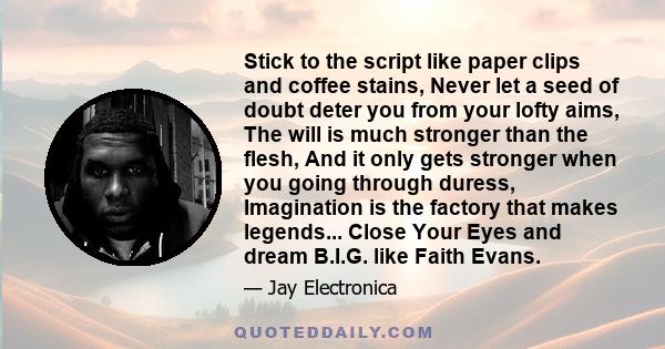 Stick to the script like paper clips and coffee stains, Never let a seed of doubt deter you from your lofty aims, The will is much stronger than the flesh, And it only gets stronger when you going through duress,