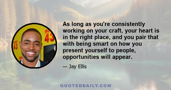 As long as you're consistently working on your craft, your heart is in the right place, and you pair that with being smart on how you present yourself to people, opportunities will appear.