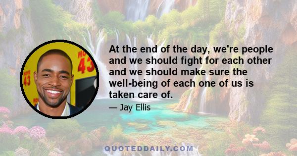 At the end of the day, we're people and we should fight for each other and we should make sure the well-being of each one of us is taken care of.