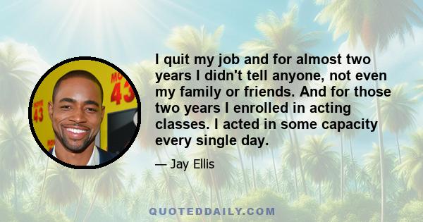 I quit my job and for almost two years I didn't tell anyone, not even my family or friends. And for those two years I enrolled in acting classes. I acted in some capacity every single day.