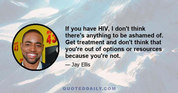 If you have HIV, I don't think there's anything to be ashamed of. Get treatment and don't think that you're out of options or resources because you're not.