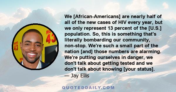 We [African-Americans] are nearly half of all of the new cases of HIV every year, but we only represent 13 percent of the [U.S.] population. So, this is something that's literally bombarding our community, non-stop.