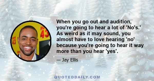 When you go out and audition, you're going to hear a lot of 'No's.' As weird as it may sound, you almost have to love hearing 'no' because you're going to hear it way more than you hear 'yes'.