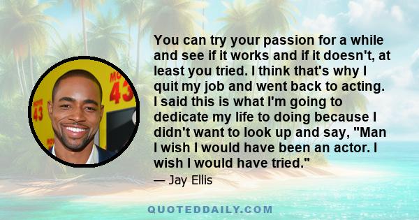 You can try your passion for a while and see if it works and if it doesn't, at least you tried. I think that's why I quit my job and went back to acting. I said this is what I'm going to dedicate my life to doing