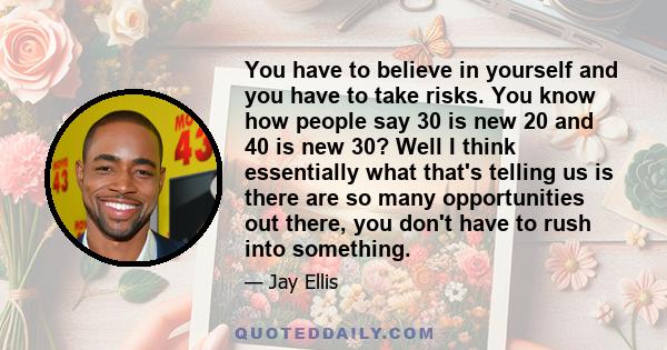 You have to believe in yourself and you have to take risks. You know how people say 30 is new 20 and 40 is new 30? Well I think essentially what that's telling us is there are so many opportunities out there, you don't