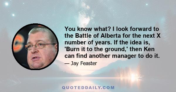 You know what? I look forward to the Battle of Alberta for the next X number of years. If the idea is, 'Burn it to the ground,' then Ken can find another manager to do it.