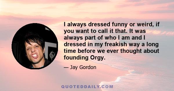 I always dressed funny or weird, if you want to call it that. It was always part of who I am and I dressed in my freakish way a long time before we ever thought about founding Orgy.