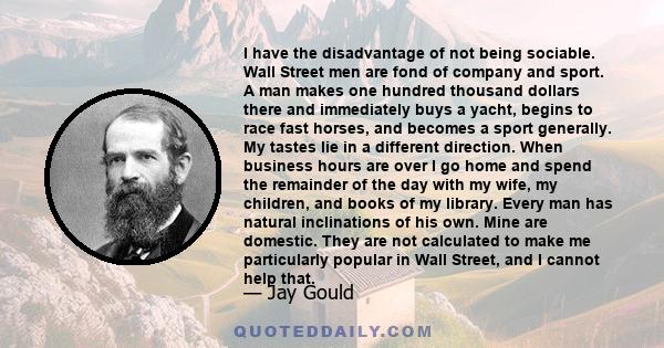 I have the disadvantage of not being sociable. Wall Street men are fond of company and sport. A man makes one hundred thousand dollars there and immediately buys a yacht, begins to race fast horses, and becomes a sport