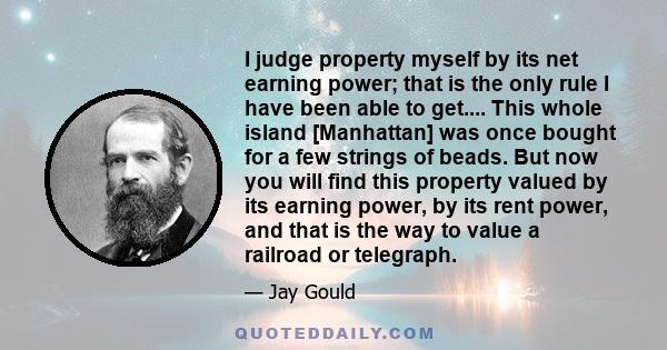 I judge property myself by its net earning power; that is the only rule I have been able to get.... This whole island [Manhattan] was once bought for a few strings of beads. But now you will find this property valued by 