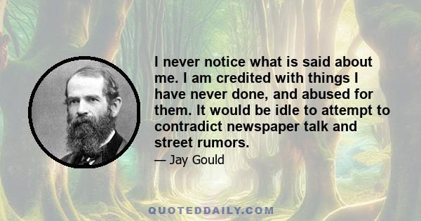 I never notice what is said about me. I am credited with things I have never done, and abused for them. It would be idle to attempt to contradict newspaper talk and street rumors.