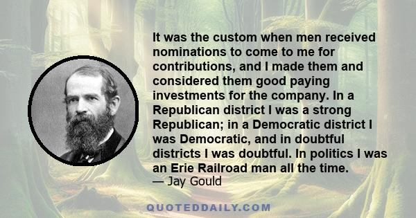 It was the custom when men received nominations to come to me for contributions, and I made them and considered them good paying investments for the company. In a Republican district I was a strong Republican; in a