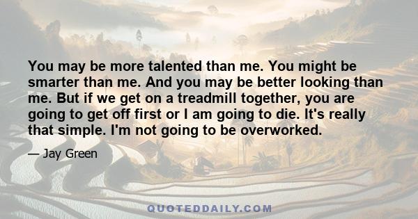 You may be more talented than me. You might be smarter than me. And you may be better looking than me. But if we get on a treadmill together, you are going to get off first or I am going to die. It's really that simple. 