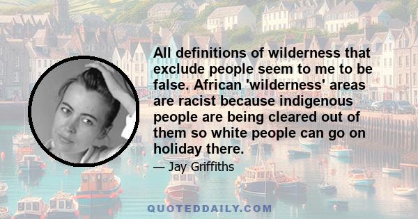 All definitions of wilderness that exclude people seem to me to be false. African 'wilderness' areas are racist because indigenous people are being cleared out of them so white people can go on holiday there.