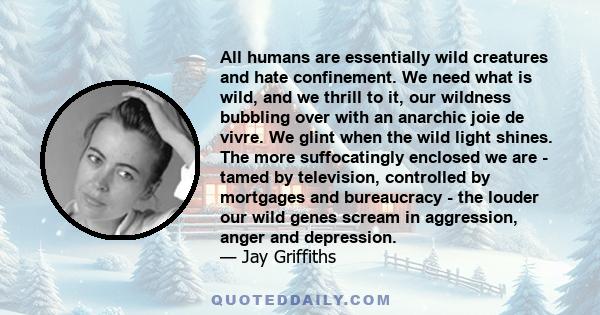 All humans are essentially wild creatures and hate confinement. We need what is wild, and we thrill to it, our wildness bubbling over with an anarchic joie de vivre. We glint when the wild light shines. The more