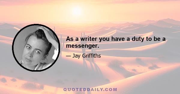 As a writer you have a duty to be a messenger.