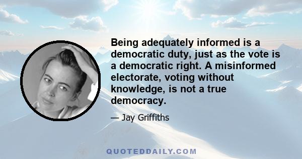 Being adequately informed is a democratic duty, just as the vote is a democratic right. A misinformed electorate, voting without knowledge, is not a true democracy.